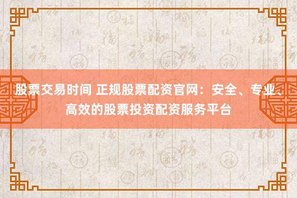 股票交易时间 正规股票配资官网：安全、专业、高效的股票投资配资服务平台