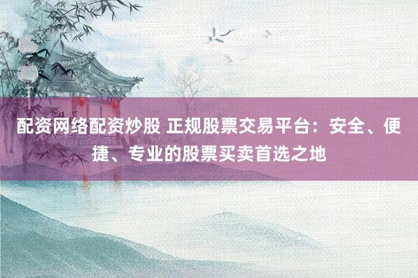 配资网络配资炒股 正规股票交易平台：安全、便捷、专业的股票买卖首选之地