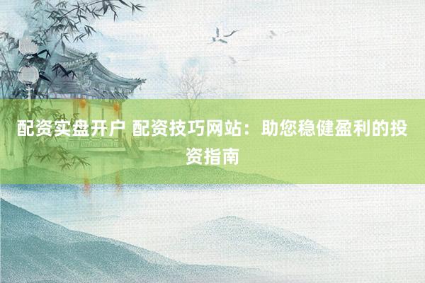 配资实盘开户 配资技巧网站：助您稳健盈利的投资指南