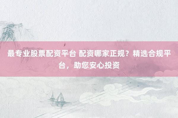 最专业股票配资平台 配资哪家正规？精选合规平台，助您安心投资