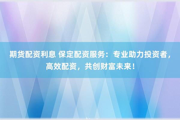 期货配资利息 保定配资服务：专业助力投资者，高效配资，共创财富未来！