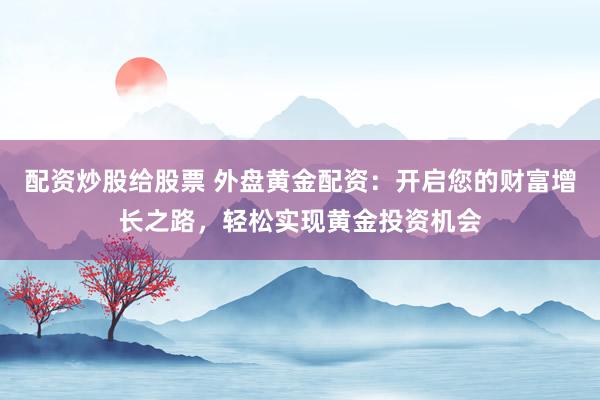 配资炒股给股票 外盘黄金配资：开启您的财富增长之路，轻松实现黄金投资机会