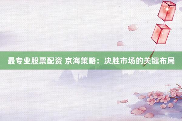 最专业股票配资 京海策略：决胜市场的关键布局