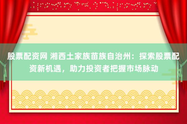 股票配资网 湘西土家族苗族自治州：探索股票配资新机遇，助力投资者把握市场脉动