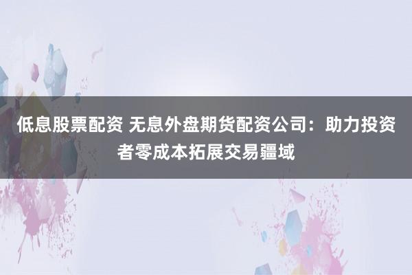 低息股票配资 无息外盘期货配资公司：助力投资者零成本拓展交易疆域