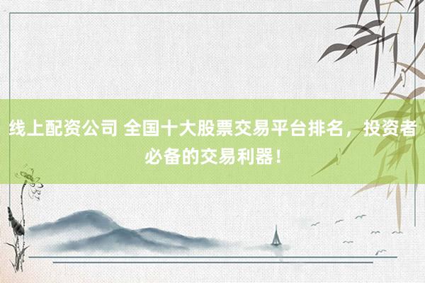 线上配资公司 全国十大股票交易平台排名，投资者必备的交易利器！