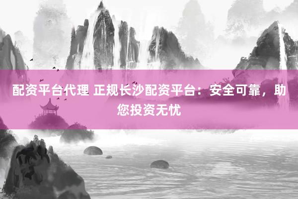 配资平台代理 正规长沙配资平台：安全可靠，助您投资无忧