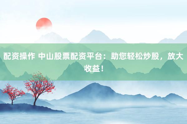 配资操作 中山股票配资平台：助您轻松炒股，放大收益！
