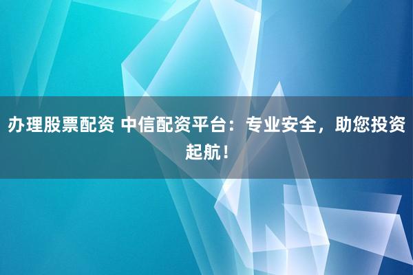 办理股票配资 中信配资平台：专业安全，助您投资起航！