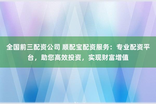 全国前三配资公司 顺配宝配资服务：专业配资平台，助您高效投资，实现财富增值
