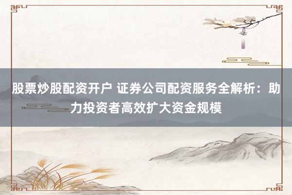股票炒股配资开户 证券公司配资服务全解析：助力投资者高效扩大资金规模