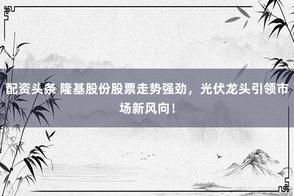 配资头条 隆基股份股票走势强劲，光伏龙头引领市场新风向！