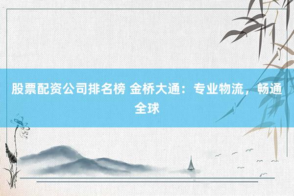 股票配资公司排名榜 金桥大通：专业物流，畅通全球