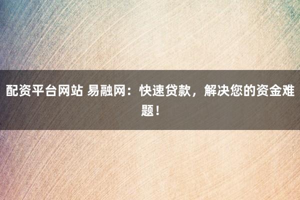 配资平台网站 易融网：快速贷款，解决您的资金难题！