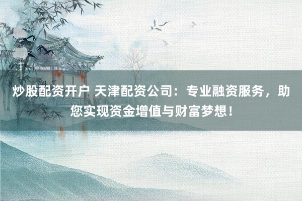 炒股配资开户 天津配资公司：专业融资服务，助您实现资金增值与财富梦想！