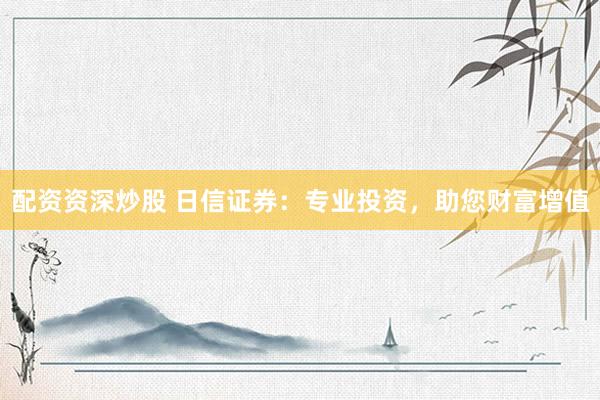 配资资深炒股 日信证券：专业投资，助您财富增值