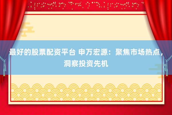 最好的股票配资平台 申万宏源：聚焦市场热点，洞察投资先机