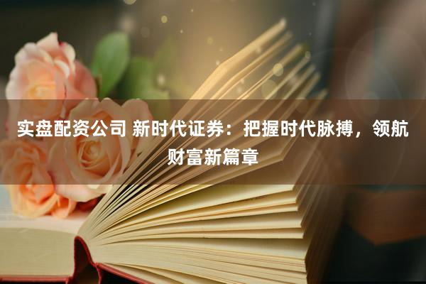 实盘配资公司 新时代证券：把握时代脉搏，领航财富新篇章
