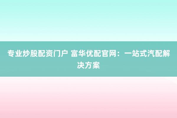 专业炒股配资门户 富华优配官网：一站式汽配解决方案