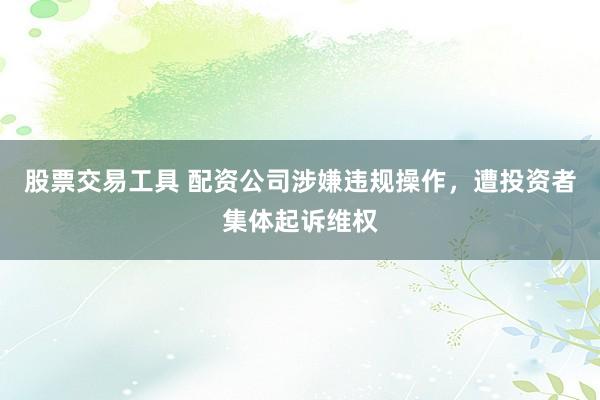 股票交易工具 配资公司涉嫌违规操作，遭投资者集体起诉维权