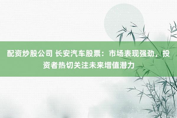 配资炒股公司 长安汽车股票：市场表现强劲，投资者热切关注未来增值潜力
