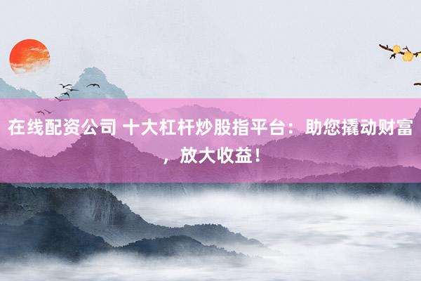 在线配资公司 十大杠杆炒股指平台：助您撬动财富，放大收益！