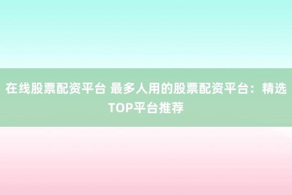 在线股票配资平台 最多人用的股票配资平台：精选TOP平台推荐