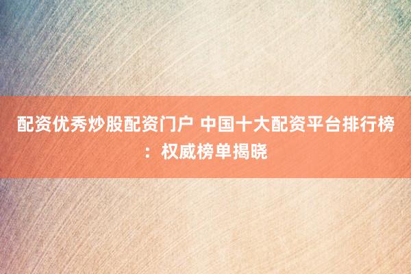 配资优秀炒股配资门户 中国十大配资平台排行榜：权威榜单揭晓