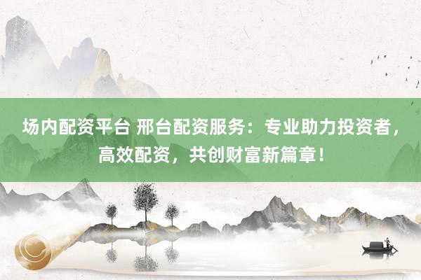 场内配资平台 邢台配资服务：专业助力投资者，高效配资，共创财富新篇章！