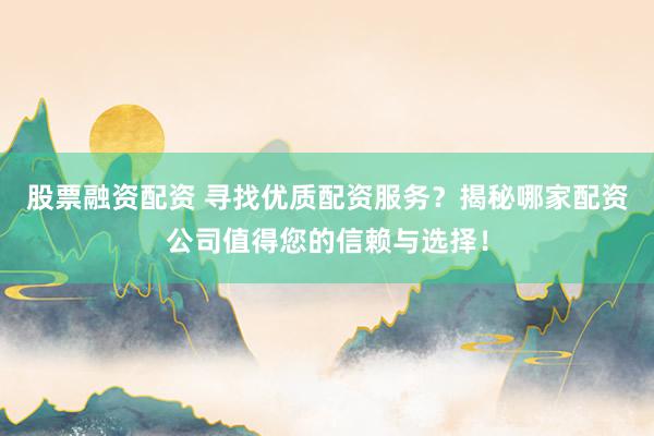 股票融资配资 寻找优质配资服务？揭秘哪家配资公司值得您的信赖与选择！