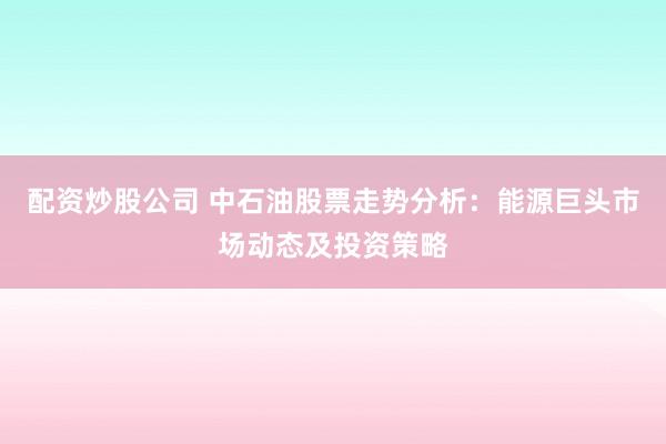 配资炒股公司 中石油股票走势分析：能源巨头市场动态及投资策略
