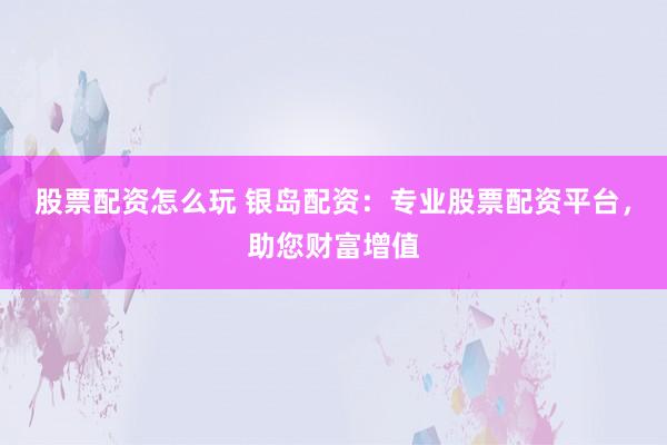 股票配资怎么玩 银岛配资：专业股票配资平台，助您财富增值