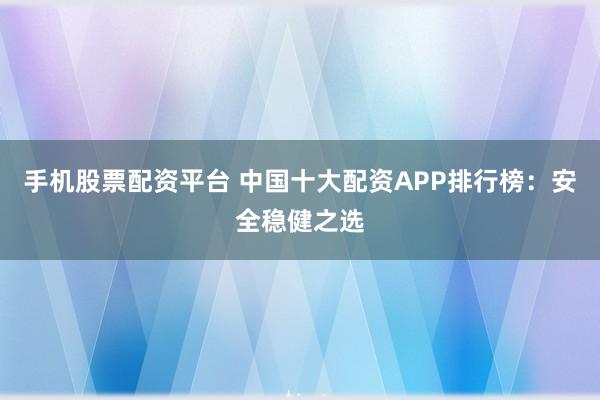手机股票配资平台 中国十大配资APP排行榜：安全稳健之选