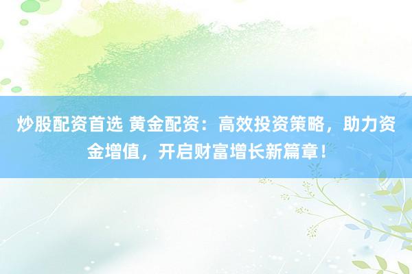 炒股配资首选 黄金配资：高效投资策略，助力资金增值，开启财富增长新篇章！
