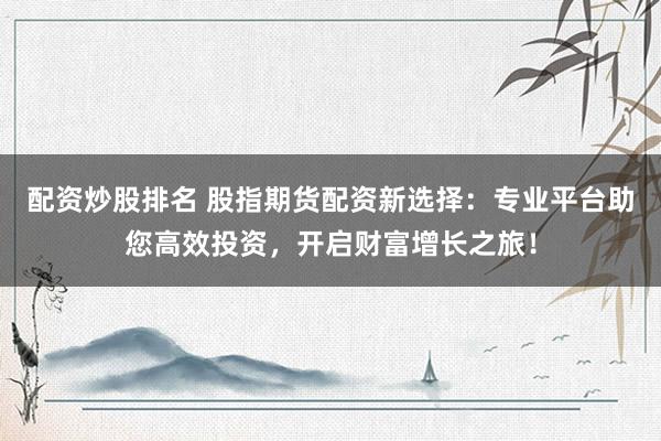 配资炒股排名 股指期货配资新选择：专业平台助您高效投资，开启财富增长之旅！