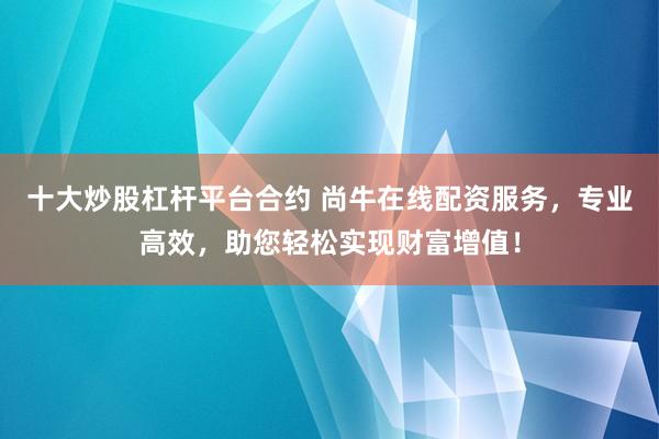 十大炒股杠杆平台合约 尚牛在线配资服务，专业高效，助您轻松实现财富增值！