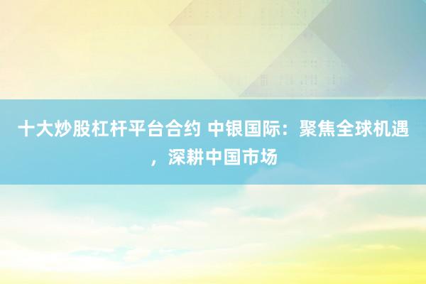 十大炒股杠杆平台合约 中银国际：聚焦全球机遇，深耕中国市场