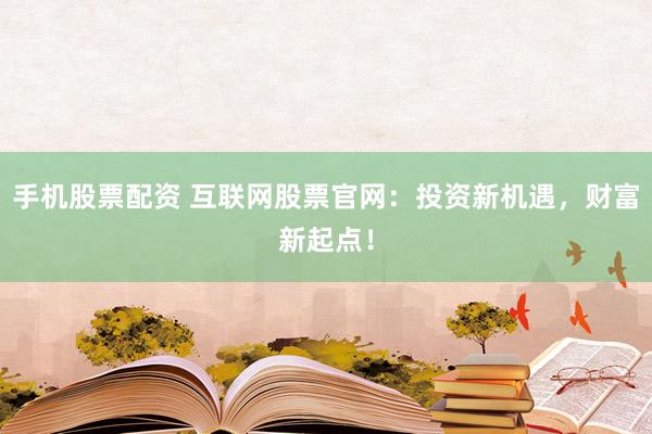 手机股票配资 互联网股票官网：投资新机遇，财富新起点！