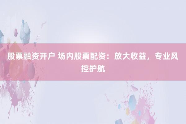 股票融资开户 场内股票配资：放大收益，专业风控护航