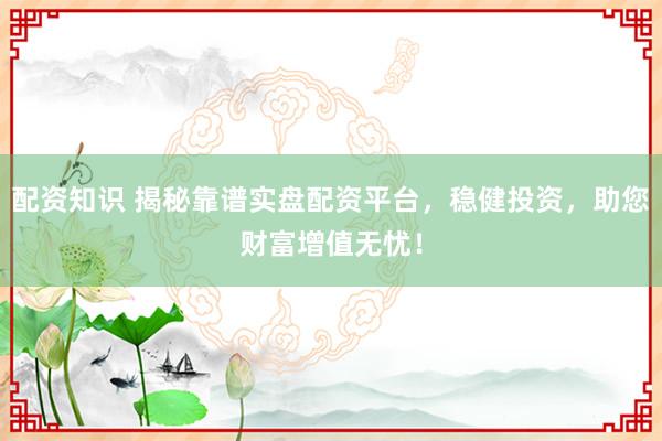 配资知识 揭秘靠谱实盘配资平台，稳健投资，助您财富增值无忧！