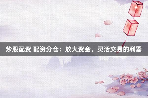 炒股配资 配资分仓：放大资金，灵活交易的利器