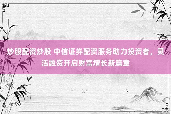 炒股配资炒股 中信证券配资服务助力投资者，灵活融资开启财富增长新篇章