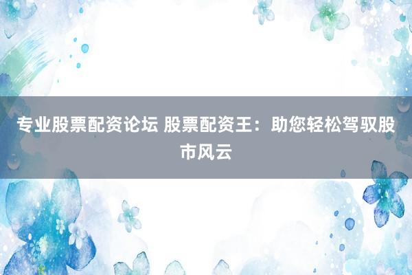 专业股票配资论坛 股票配资王:助您轻松驾驭股市风云