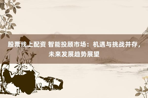 股票线上配资 智能投顾市场:机遇与挑战并存,未来发展趋势展望