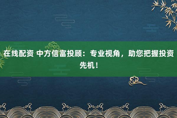 在线配资 中方信富投顾:专业视角,助您把握投资先机!
