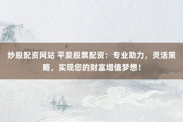 炒股配资网站 平爱股票配资:专业助力,灵活策略,实现您的财富增值梦想!