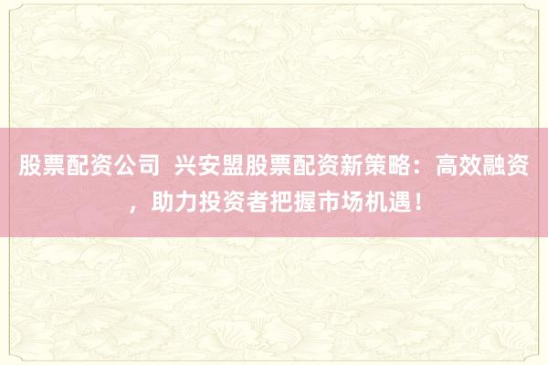 股票配资公司  兴安盟股票配资新策略:高效融资,助力投资者把握市场机遇!