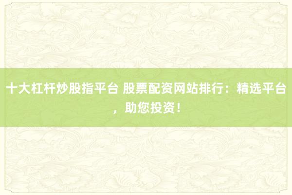 十大杠杆炒股指平台 股票配资网站排行:精选平台,助您投资!