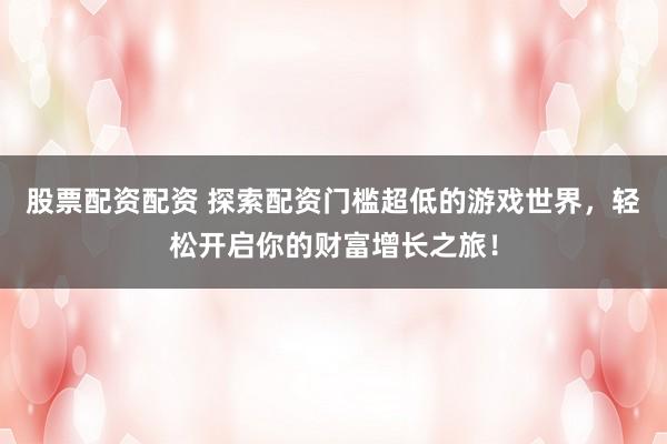 股票配资配资 探索配资门槛超低的游戏世界,轻松开启你的财富增长之旅!