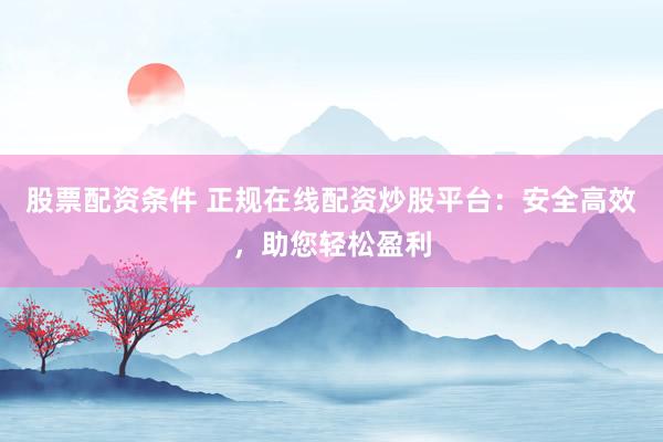 股票配资条件 正规在线配资炒股平台：安全高效，助您轻松盈利